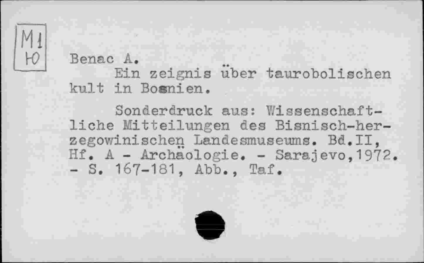 ﻿Mi к?
Benac A.
Ein zeignis uber taurobolischen kult in Bosnien,
Sonderdruck aus: Y/issenschaf t-liche Mitteilungen des Bisnisch-her-zegowinisehen Landesmuseums. Bd.II, Hf. A - Archäologie. - Sarajevo,1972. - S. 167-181, Abb., Taf.